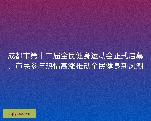 成都市第十二届全民健身运动会正式启幕，市民参与热情高涨推动全民健身新风潮