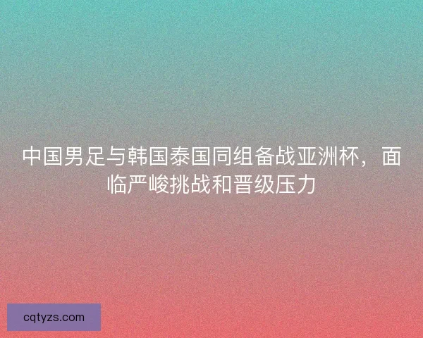 中国男足与韩国泰国同组备战亚洲杯，面临严峻挑战和晋级压力