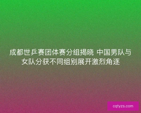 成都世乒赛团体赛分组揭晓 中国男队与女队分获不同组别展开激烈角逐