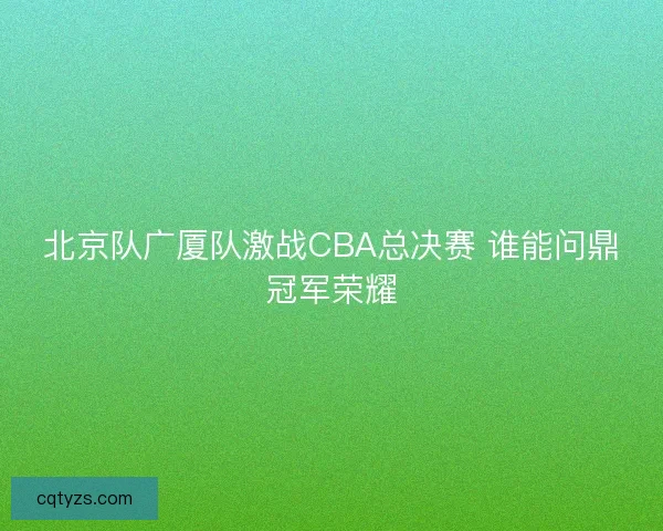 北京队广厦队激战CBA总决赛 谁能问鼎冠军荣耀