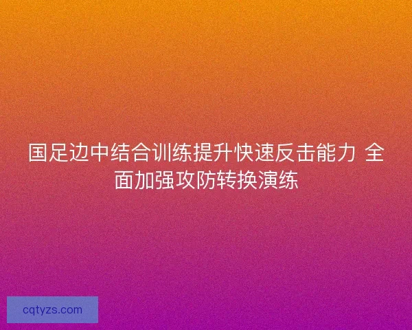国足边中结合训练提升快速反击能力 全面加强攻防转换演练