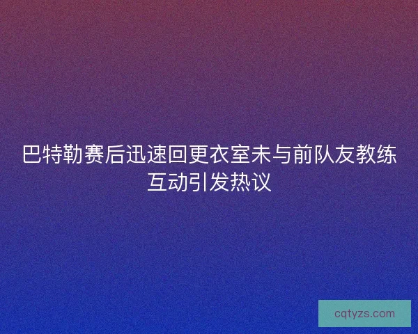 巴特勒赛后迅速回更衣室未与前队友教练互动引发热议