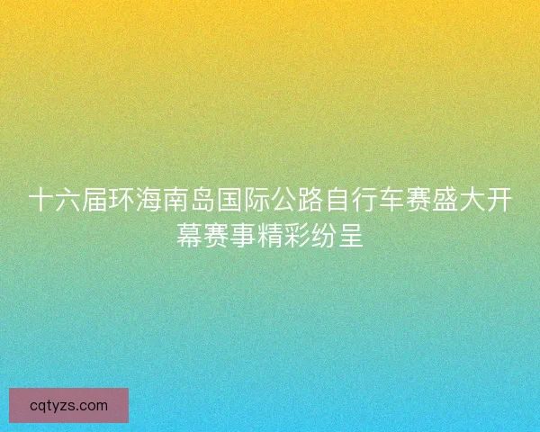十六届环海南岛国际公路自行车赛盛大开幕赛事精彩纷呈 十六届环海南岛国际公路自行车赛盛大开幕赛事精彩纷呈