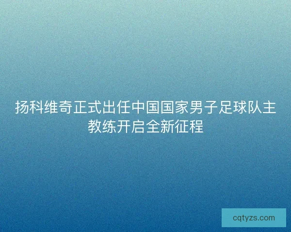 扬科维奇正式出任中国国家男子足球队主教练开启全新征程 扬科维奇正式出任中国国家男子足球队主教练开启全新征程