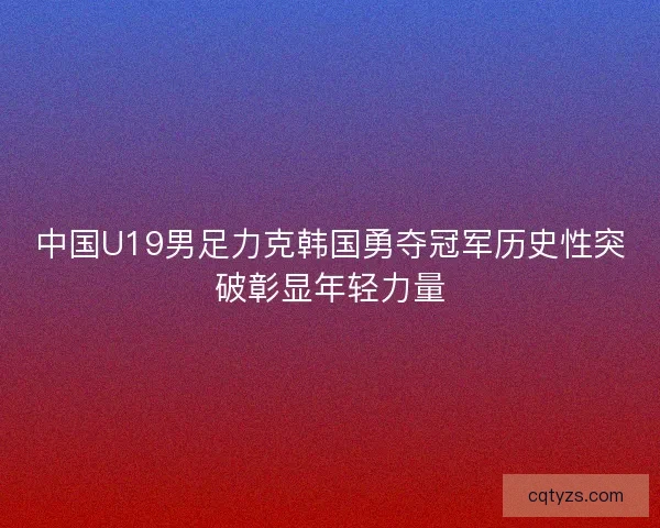 中国U19男足力克韩国勇夺冠军历史性突破彰显年轻力量