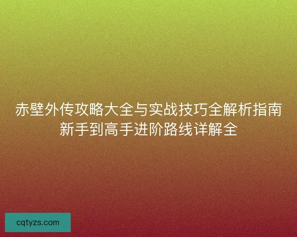 赤壁外传攻略大全与实战技巧全解析指南新手到高手进阶路线详解全