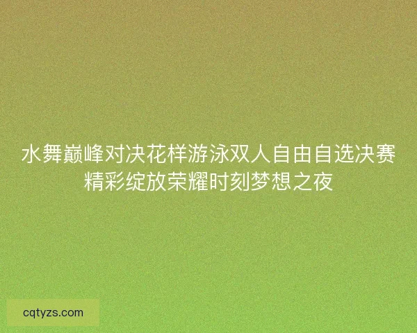 水舞巅峰对决花样游泳双人自由自选决赛精彩绽放荣耀时刻梦想之夜