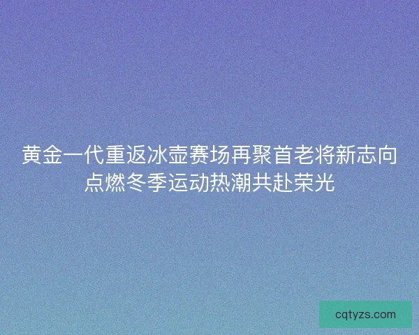 黄金一代重返冰壶赛场再聚首老将新志向点燃冬季运动热潮共赴荣光