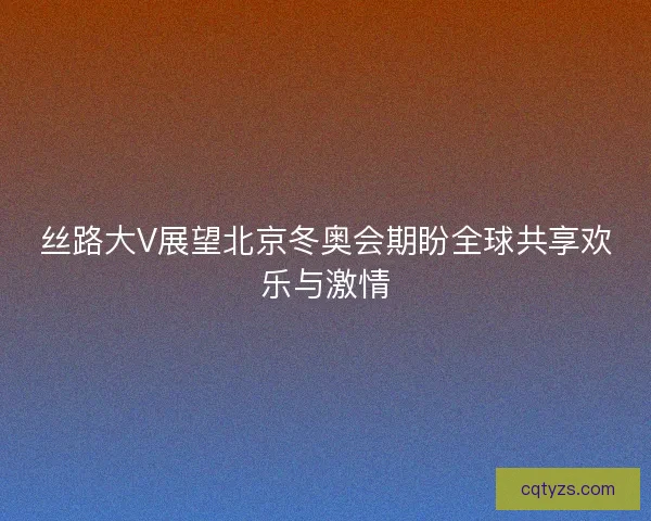 丝路大V展望北京冬奥会期盼全球共享欢乐与激情