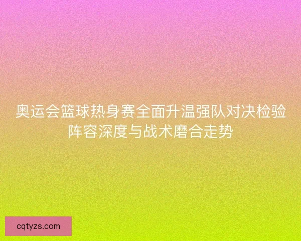 奥运会篮球热身赛全面升温强队对决检验阵容深度与战术磨合走势