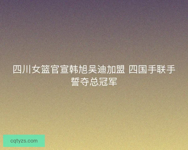 四川女篮官宣韩旭吴迪加盟 四国手联手誓夺总冠军