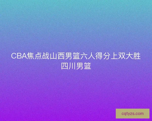 CBA焦点战山西男篮六人得分上双大胜四川男篮 CBA焦点战山西男篮六人得分上双大胜四川男篮