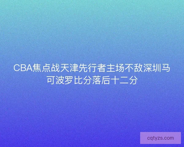 CBA焦点战天津先行者主场不敌深圳马可波罗比分落后十二分 CBA焦点战天津先行者主场不敌深圳马可波罗比分落后十二分