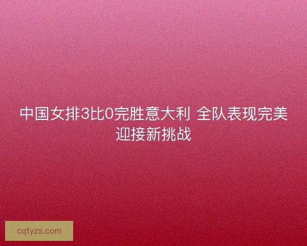 中国女排3比0完胜意大利 全队表现完美迎接新挑战 中国女排3比0完胜意大利 全队表现完美迎接新挑战